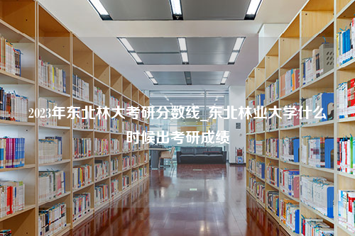 2023年东北林大考研分数线_东北林业大学什么时候出考研成绩