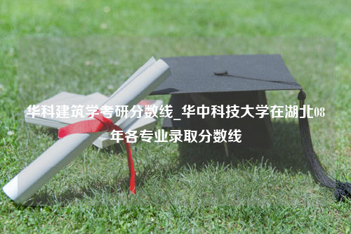 华科建筑学考研分数线_华中科技大学在湖北08年各专业录取分数线