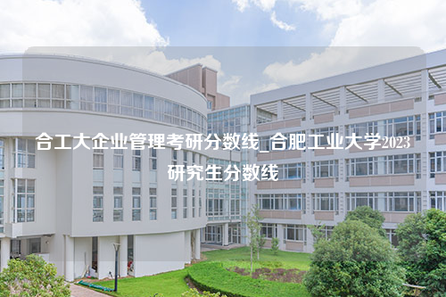 合工大企业管理考研分数线_合肥工业大学2023研究生分数线