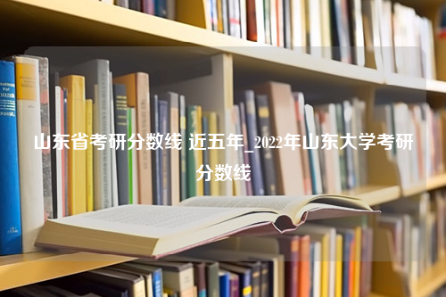 山东省考研分数线 近五年_2022年山东大学考研分数线