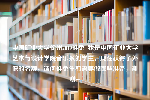 中国矿业大学徐州2019推免_我是中国矿业大学艺术与设计学院音乐系的学生，现在获得了外保的名额，请问推免生都需要做哪些准备，谢谢~