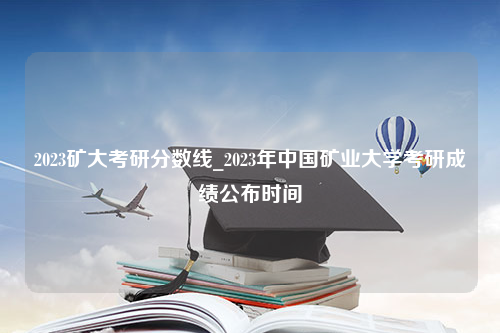 2023矿大考研分数线_2023年中国矿业大学考研成绩公布时间