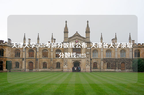 天津大学2023考研分数线公布_天津各大学录取分数线2023