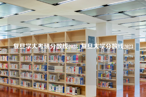 复旦学大考研分数线2023_复旦大学分数线2023