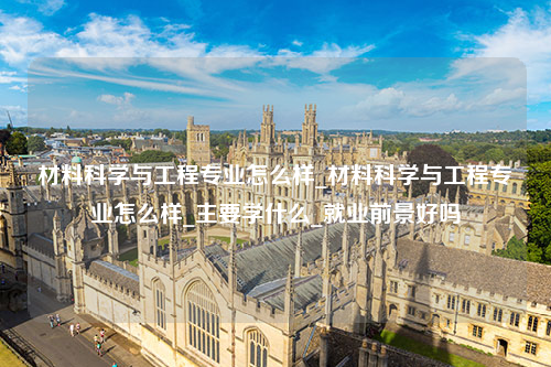 材料科学与工程专业怎么样_材料科学与工程专业怎么样_主要学什么_就业前景好吗