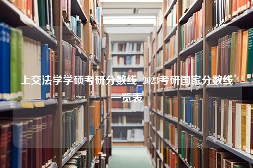 上交法学学硕考研分数线_2023考研国家分数线一览表