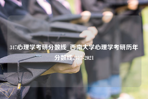 347心理学考研分数线_西南大学心理学考研历年分数线2017-2021