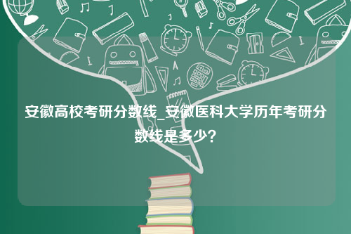 安徽高校考研分数线_安徽医科大学历年考研分数线是多少？