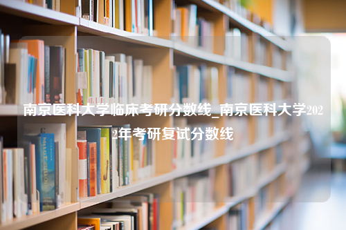 南京医科大学临床考研分数线_南京医科大学2022年考研复试分数线