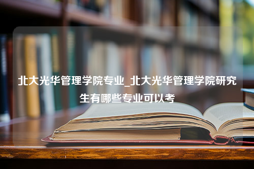 北大光华管理学院专业_北大光华管理学院研究生有哪些专业可以考