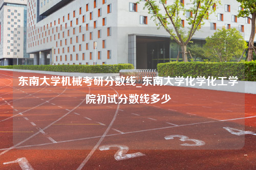 东南大学机械考研分数线_东南大学化学化工学院初试分数线多少