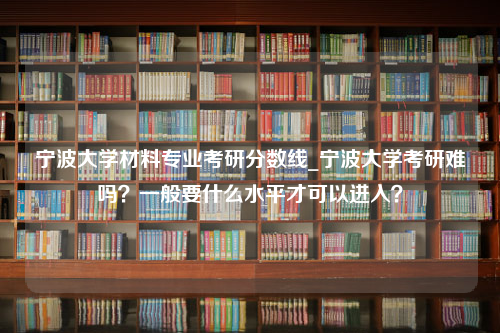 宁波大学材料专业考研分数线_宁波大学考研难吗？一般要什么水平才可以进入？