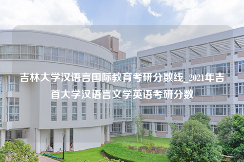 吉林大学汉语言国际教育考研分数线_2021年吉首大学汉语言文学英语考研分数