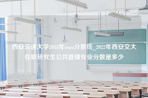 西安交通大学2018年mpa分数线_2022年西安交大在职研究生公共管理专业分数是多少