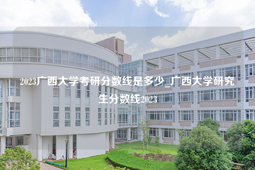 2023广西大学考研分数线是多少_广西大学研究生分数线2023