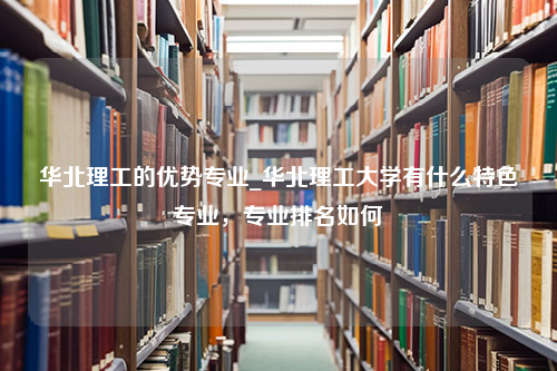 华北理工的优势专业_华北理工大学有什么特色专业，专业排名如何