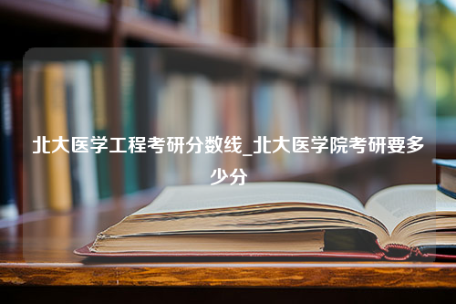 北大医学工程考研分数线_北大医学院考研要多少分