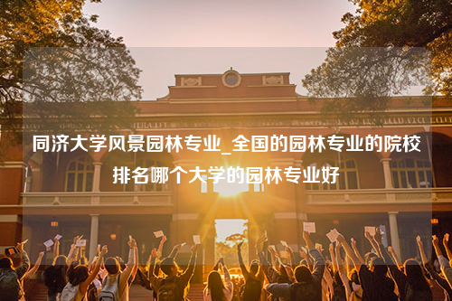 同济大学风景园林专业_全国的园林专业的院校排名哪个大学的园林专业好