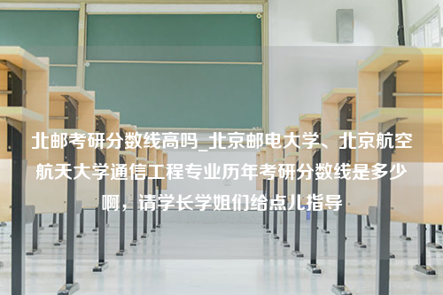 北邮考研分数线高吗_北京邮电大学、北京航空航天大学通信工程专业历年考研分数线是多少啊，请学长学姐们给点儿指导