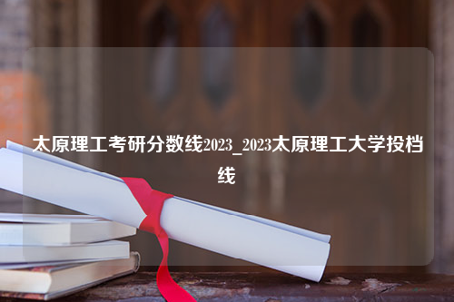 太原理工考研分数线2023_2023太原理工大学投档线