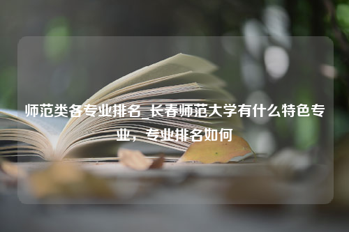 师范类各专业排名_长春师范大学有什么特色专业，专业排名如何