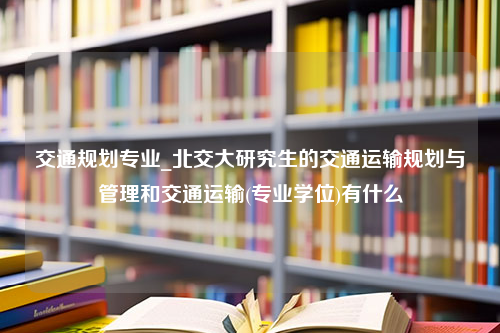 交通规划专业_北交大研究生的交通运输规划与管理和交通运输(专业学位)有什么