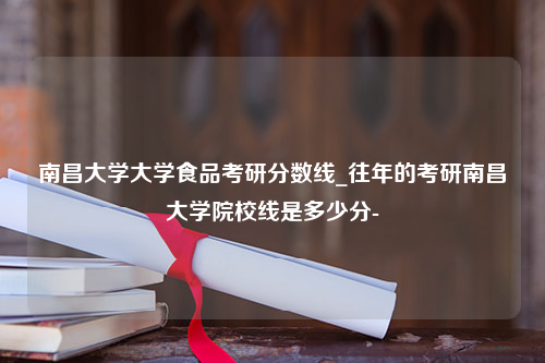 南昌大学大学食品考研分数线_往年的考研南昌大学院校线是多少分-