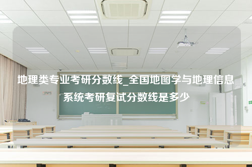 地理类专业考研分数线_全国地图学与地理信息系统考研复试分数线是多少