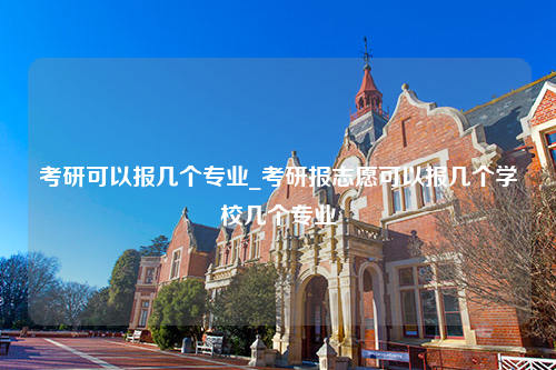 考研可以报几个专业_考研报志愿可以报几个学校几个专业