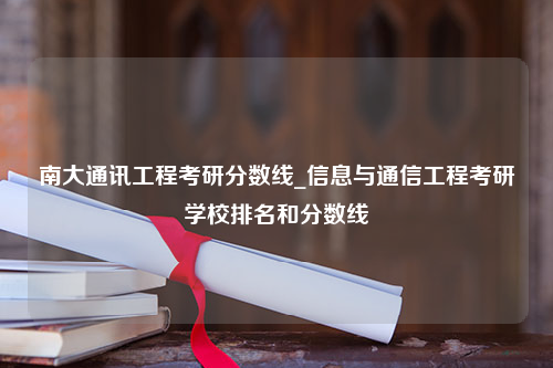 南大通讯工程考研分数线_信息与通信工程考研学校排名和分数线