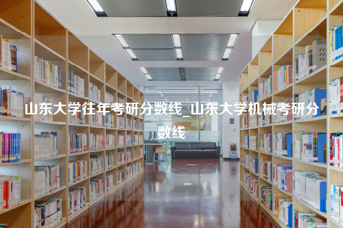 山东大学往年考研分数线_山东大学机械考研分数线