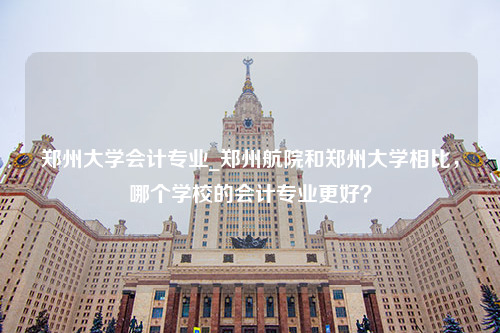 郑州大学会计专业_郑州航院和郑州大学相比，哪个学校的会计专业更好？