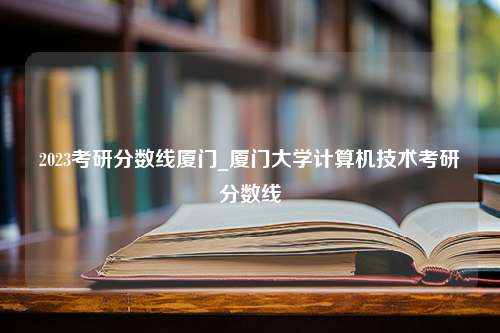 2023考研分数线厦门_厦门大学计算机技术考研分数线