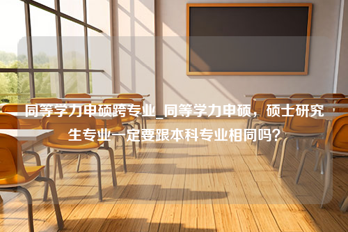 同等学力申硕跨专业_同等学力申硕，硕士研究生专业一定要跟本科专业相同吗？