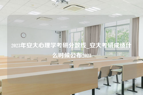 2023年安大心理学考研分数线_安大考研成绩什么时候公布2023