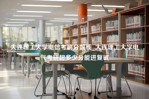 大连理工大学电信考研分数线_大连理工大学电气考研超多少分能进复试