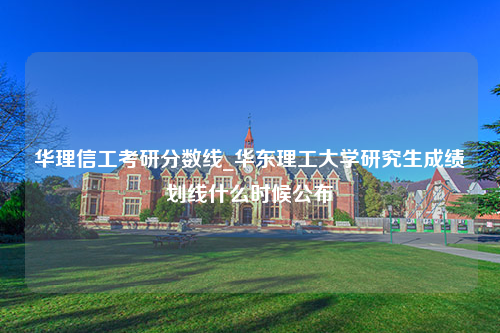 华理信工考研分数线_华东理工大学研究生成绩划线什么时候公布