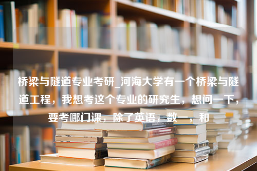 桥梁与隧道专业考研_河海大学有一个桥梁与隧道工程，我想考这个专业的研究生，想问一下，要考哪门课，除了英语，数一，和