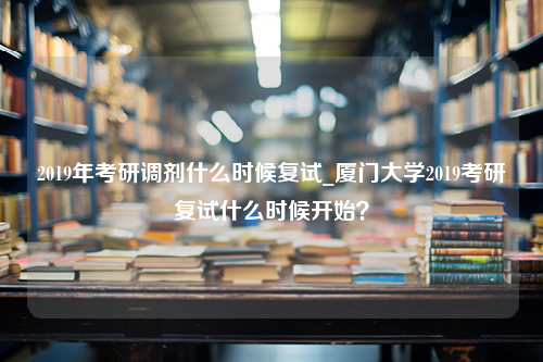 2019年考研调剂什么时候复试_厦门大学2019考研复试什么时候开始？