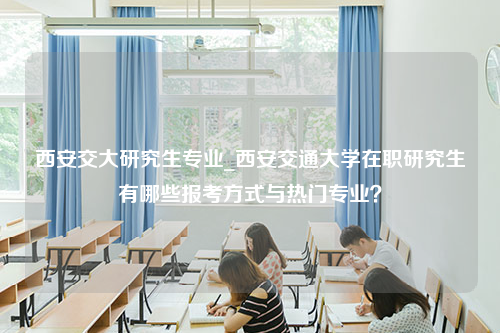 西安交大研究生专业_西安交通大学在职研究生有哪些报考方式与热门专业？