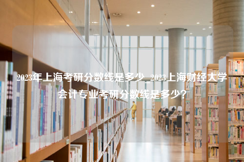 2023年上海考研分数线是多少_2023上海财经大学会计专业考研分数线是多少？