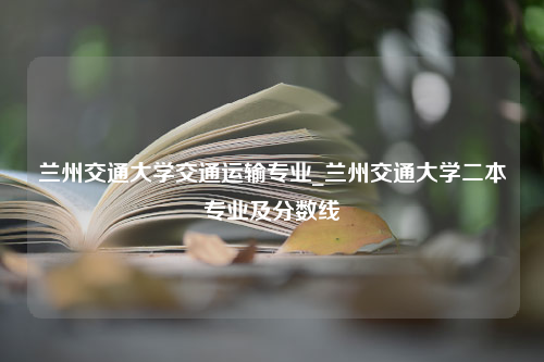 兰州交通大学交通运输专业_兰州交通大学二本专业及分数线