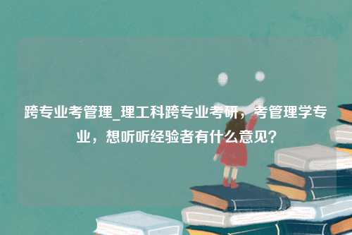 跨专业考管理_理工科跨专业考研，考管理学专业，想听听经验者有什么意见？