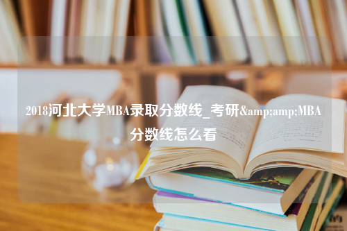 2018河北大学MBA录取分数线_考研&amp;MBA分数线怎么看