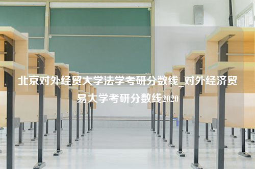 北京对外经贸大学法学考研分数线_对外经济贸易大学考研分数线2020