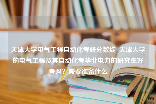 天津大学电气工程自动化考研分数线_天津大学的电气工程及其自动化考华北电力的研究生好考吗？需要准备什么