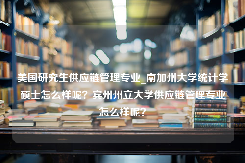 美国研究生供应链管理专业_南加州大学统计学硕士怎么样呢？宾州州立大学供应链管理专业怎么样呢？