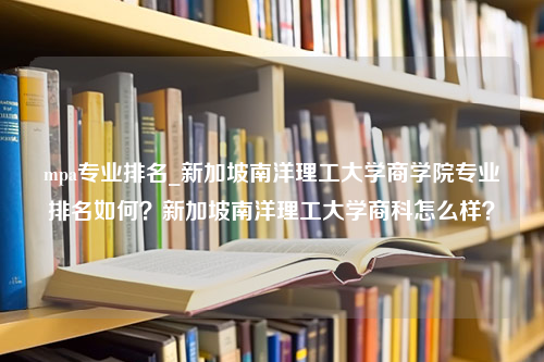 mpa专业排名_新加坡南洋理工大学商学院专业排名如何？新加坡南洋理工大学商科怎么样？