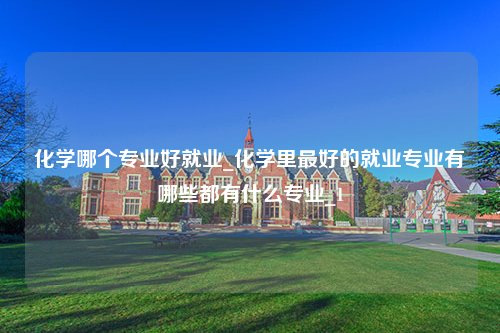 化学哪个专业好就业_化学里最好的就业专业有哪些都有什么专业_1