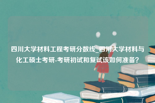 四川大学材料工程考研分数线_四川大学材料与化工硕士考研-考研初试和复试该如何准备？